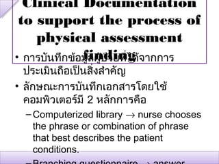 Clinical Documentation
 to support the process of
    physical assessment
              finding
• การบันทึกข้อมูลผู้ปวยที่ได้จากการ
                     ่
  ประเมินถือเป็นสิ่งสำาคัญ
• ลักษณะการบันทึกเอกสารโดยใช้
  คอมพิวเตอร์มี 2 หลักการคือ
  – Computerized library → nurse chooses
    the phrase or combination of phrase
    that best describes the patient
    conditions.
 