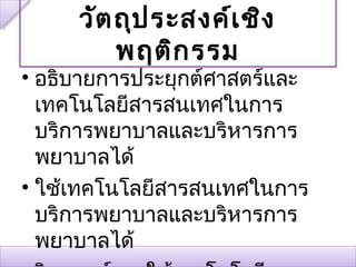 วัต ถุป ระสงค์เ ชิง
         พฤติก รรม
• อธิบายการประยุกต์ศาสตร์และ
  เทคโนโลยีสารสนเทศในการ
  บริการพยาบาลและบริหารการ
  พยาบาลได้
• ใช้เทคโนโลยีสารสนเทศในการ
  บริการพยาบาลและบริหารการ
  พยาบาลได้
 