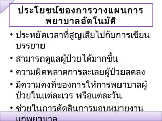ประโยชน์ข องการวางแผนการ
       พยาบาลอัต โนมัต ิ
• ประหยัดเวลาทีสญเสียไปกับการเขียน
                ่ ู
  บรรยาย
• สามารถดูแลผู้ป่วยได้มากขึ้น
• ความผิดพลาดการละเลยผู้ป่วยลดลง
• มีความคงทีของการให้การพยาบาลผู้
            ่
  ป่วยในแต่ละเวร หรือแต่ละวัน
• ช่วยในการตัดสินการมอบหมายงาน
 