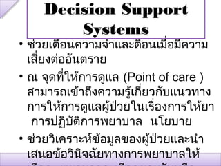 Decision Support
        Systems
• ช่วยเตือนความจำาและตือนเมื่อมีความ
  เสียงต่ออันตราย
     ่
• ณ จุดทีให้การดูแล (Point of care )
          ่
  สามารถเข้าถึงความรู้เกียวกับแนวทาง
                         ่
  การให้การดูแลผู้ป่วยในเรื่องการให้ยา
   การปฏิบัติการพยาบาล นโยบาย
• ช่วยวิเคราะห์ข้อมูลของผู้ป่วยและนำา
  เสนอข้อวินิจฉัยทางการพยาบาลให้
 