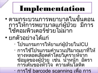 Implementation
• ตามกระบวนการพยาบาลในขั้นตอน
  การให้การพยาบาลแก่ผู้ป่วย มีการ
  ใช้คอมพิวเตอร์ช่วยไม่มาก
• ยกตัวอย่างได้แก่
   •   โปรแกรมการให้ยาแก่ผู้ปวยในICU
                                ่
   •   การใช้โปรแกรมคำานวนปริมาณยาที่ให้
       ทางหลอดเลือดดำาโดยวิเคราะห์จาก
       ข้อมูลของผู้ปวย เช่น นำ้าหนัก อัตรา
                    ่
       การเต้นของหัวใจ ความดันโลหิต
   •   การใช้ barcode scanning เพื่อ การ
 