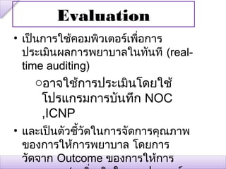 Evaluation
• เป็นการใช้คอมพิวเตอร์เพือการ
                          ่
  ประเมินผลการพยาบาลในทันที (real-
  time auditing)
    oอาจใช้การประเมินโดยใช้
     โปรแกรมการบันทึก NOC
     ,ICNP
• และเป็นตัวชีวัดในการจัดการคุณภาพ
              ้
  ของการให้การพยาบาล โดยการ
  วัดจาก Outcome ของการให้การ
 