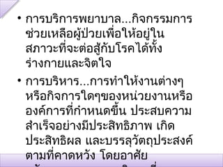 • การบริการพยาบาล...กิจกรรมการ
  ช่วยเหลือผู้ปวยเพือให้อยู่ใน
               ่     ่
  สภาวะทีจะต่อสู้กบโรคได้ทั้ง
           ่       ั
  ร่างกายและจิตใจ
• การบริหาร...การทำาให้งานต่างๆ
  หรือกิจการใดๆของหน่วยงานหรือ
  องค์การทีกำาหนดขึ้น ประสบความ
             ่
  สำาเร็จอย่างมีประสิทธิภาพ เกิด
  ประสิทธิผล และบรรลุวัตถุประสงค์
  ตามที่คาดหวัง โดยอาศัย
 
