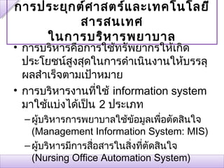 การประยุก ต์ศ าสตร์แ ละเทคโนโลยี
           สารสนเทศ
    ในการบริห ารพยาบาล
• การบริหารคือการใช้ทรัพยากรให้เกิด
  ประโยชน์สูงสุดในการดำาเนินงานให้บรรลุ
  ผลสำาเร็จตามเป้าหมาย
• การบริหารงานที่ใช้ information system
  มาใช้แบ่งได้เป็น 2 ประเภท
  – ผูบริหารการพยาบาลใช้ข้อมูลเพื่อตัดสินใจ
      ้
    (Management Information System: MIS)
  – ผูบริหารมีการสือสารในสิงที่ตัดสินใจ
        ้          ่       ่
    (Nursing Office Automation System)
 