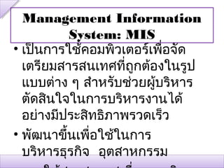 Management Information
          System: MIS
• เป็นการใช้คอมพิวเตอร์เพื่อจัด
  เตรียมสารสนเทศที่ถกต้องในรูป
                     ู
  แบบต่าง ๆ สำาหรับช่วยผู้บริหาร
  ตัดสินใจในการบริหารงานได้
  อย่างมีประสิทธิภาพรวดเร็ว
• พัฒนาขึ้นเพื่อใช้ในการ
  บริหารธุรกิจ อุตสาหกรรม
 