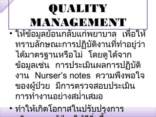 QUALITY
     MANAGEMENT
• ให้ข้อมูลย้อนกลับแก่พยาบาล เพื่อให้
  ทราบลักษณะการปฏิบัตงานทีทำาอยู่วา
                        ิ   ่       ่
  ได้มาตรฐานหรือไม่ โดยดูได้จาก
  ข้อมูลเช่น การประเมินผลการปฏิบติั
  งาน Nurser’s notes ความพึงพอใจ
  ของผู้ปวย มีการตรวจสอบประเมิน
          ่
  การทำางานอย่างสมำ่าเสมอ
• ทำาให้เกิดโอกาสในปรับปรุงการ
 
