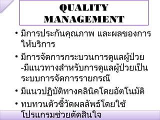 QUALITY
       MANAGEMENT
• มีการประกันคุณภาพ และผลของการ
  ให้บริการ
• มีการจัดการกระบวนการดูแลผู้ปวย่
  -มีแนวทางสำาหรับการดูแลผู้ป่วยเป็น
  ระบบการจัดการรายกรณี
• มีแนวปฏิบัตทางคลินคโดยอัตโนมัติ
             ิ      ิ
• ทบทวนตัวชี้วดผลลัพธ์โดยใช้
               ั
  โปรแกรมช่วยตัดสินใจ
 