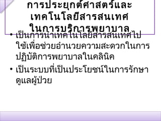 การประยุก ต์ศ าสตร์แ ละ
     เทคโนโลยีส ารสนเทศ
    ในการบริก ารพยาบาล
• เป็นการนำาเทคโนโลยีสารสนเทศไป
  ใช้เพื่อช่วยอำานวยความสะดวกในการ
  ปฏิบตการพยาบาลในคลินค
       ั ิ                ิ
• เป็นระบบทีเป็นประโยชน์ในการรักษา
              ่
  ดูแลผู้ป่วย
 