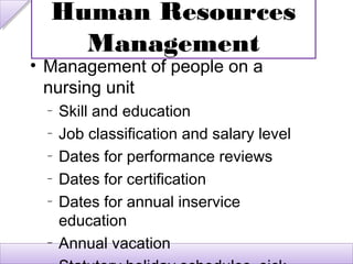 Human Resources
    Management
• Management of people on a
  nursing unit
  –   Skill and education
  –   Job classification and salary level
  –   Dates for performance reviews
  –   Dates for certification
  –   Dates for annual inservice
      education
  –   Annual vacation
 