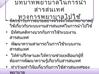 บทบาทพยาบาลใȨารȨา
         สารสนเทศ
     ทางการพยาบาลไปใช้
• จัด/เข้ารับการอบรมอย่างจริงจังให้แก่พยาบาลผู้
  ใช้เกี่ยวกับระบบงานสารสนเทศในการนำาไปใช้
• มีทัศนคติทางบวกกับการใช้ระบบงาน
  สารสนเทศ
• พัฒนาความสามารถในการใช้ระบบงาน
  สารสนเทศ
• ให้คำาปรึกษาและให้ความช่วยเหลือแก่ผู้ที่
  ต้องการพัฒนาความรู้เกี่ยวกับสารสนเทศ
• ทำา/ร่วมทำาวิจัยเกี่ยวกับการใช้สารสนเทศของ
  พยาบาล
 