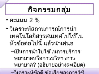 กิจ กรรมกลุ่ม
• คะแนน 2 %
• วิเคราะห์สถานการณ์การนำา
  เทคโนโลยีสารสนเทศไปใช้ใน
  หัวข้อต่อไปนี้ แล้วนำาเสนอ
 –เป็นการนำาไปใช้ในการบริการ
  พยาบาลหรือการบริหารการ
  พยาบาล? (อธิบายอย่างละเอียด)
 
