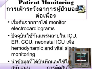 Patient Monitoring
การเฝ้า ระวัง อาการผู้ป ่ว ยอย่า ง
           ต่อ เนื่อ ง
• เริ่มต้นจากการใช้ monitor
  electrocardiograms
• ปัจจุบนใช้กันแพร่หลายใน ICU,
          ั
  ER, CCU, neonatal ICU เพือ ่
  hemodynamic and vital signs
  monitoring
• นำาข้อมูลทีได้บนทึกและใช้ในการ
             ่   ั
 