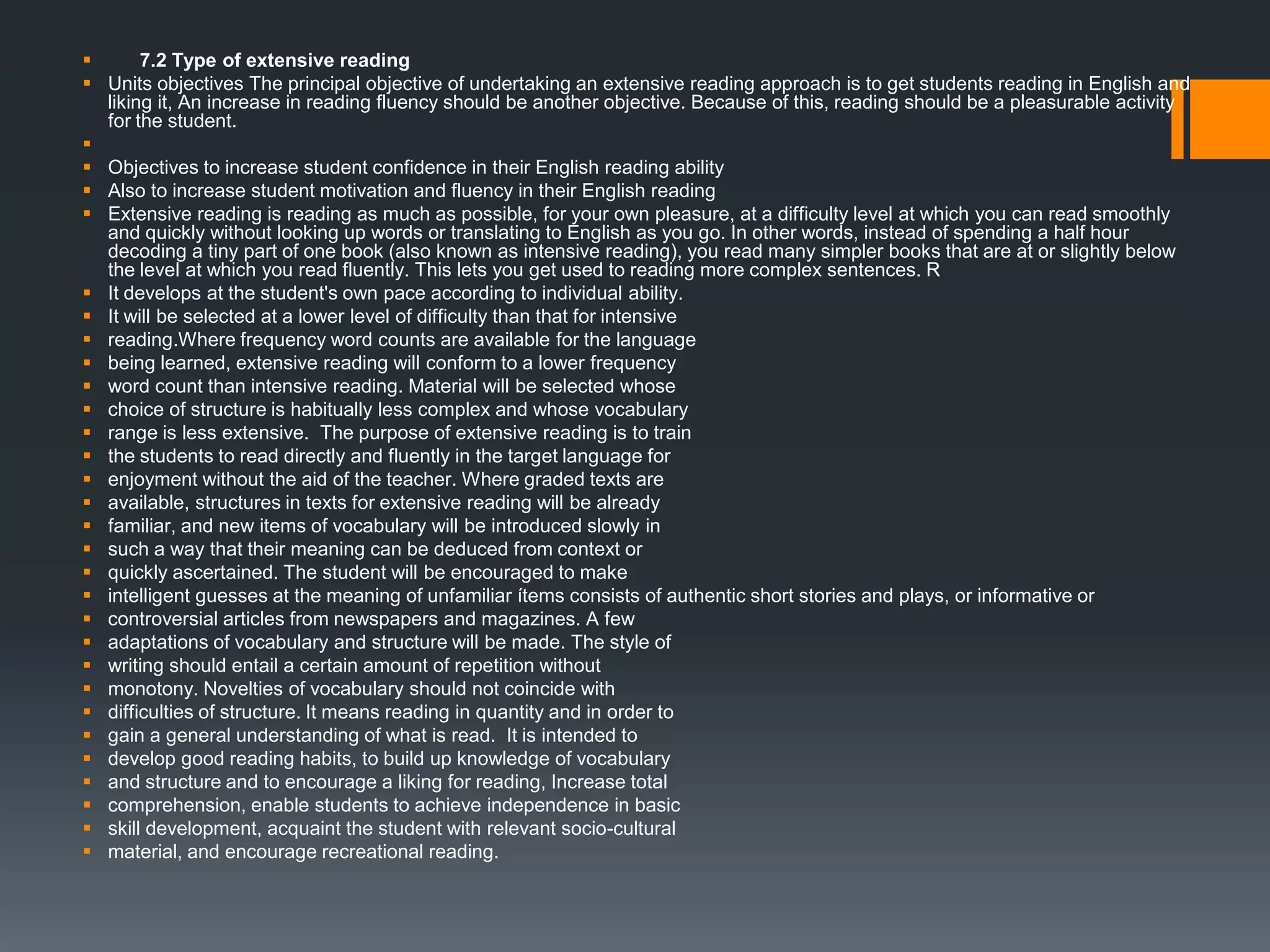  7.2 Type of extensive reading
 Units objectives The principal objective of undertaking an extensive reading approach is to get students reading in English and
liking it, An increase in reading fluency should be another objective. Because of this, reading should be a pleasurable activity
for the student.

 Objectives to increase student confidence in their English reading ability
 Also to increase student motivation and fluency in their English reading
 Extensive reading is reading as much as possible, for your own pleasure, at a difficulty level at which you can read smoothly
and quickly without looking up words or translating to English as you go. In other words, instead of spending a half hour
decoding a tiny part of one book (also known as intensive reading), you read many simpler books that are at or slightly below
the level at which you read fluently. This lets you get used to reading more complex sentences. R
 It develops at the student's own pace according to individual ability.
 It will be selected at a lower level of difficulty than that for intensive
 reading.Where frequency word counts are available for the language
 being learned, extensive reading will conform to a lower frequency
 word count than intensive reading. Material will be selected whose
 choice of structure is habitually less complex and whose vocabulary
 range is less extensive. The purpose of extensive reading is to train
 the students to read directly and fluently in the target language for
 enjoyment without the aid of the teacher. Where graded texts are
 available, structures in texts for extensive reading will be already
 familiar, and new items of vocabulary will be introduced slowly in
 such a way that their meaning can be deduced from context or
 quickly ascertained. The student will be encouraged to make
 intelligent guesses at the meaning of unfamiliar ítems consists of authentic short stories and plays, or informative or
 controversial articles from newspapers and magazines. A few
 adaptations of vocabulary and structure will be made. The style of
 writing should entail a certain amount of repetition without
 monotony. Novelties of vocabulary should not coincide with
 difficulties of structure. It means reading in quantity and in order to
 gain a general understanding of what is read. It is intended to
 develop good reading habits, to build up knowledge of vocabulary
 and structure and to encourage a liking for reading, Increase total
 comprehension, enable students to achieve independence in basic
 skill development, acquaint the student with relevant socio-cultural
 material, and encourage recreational reading.
 