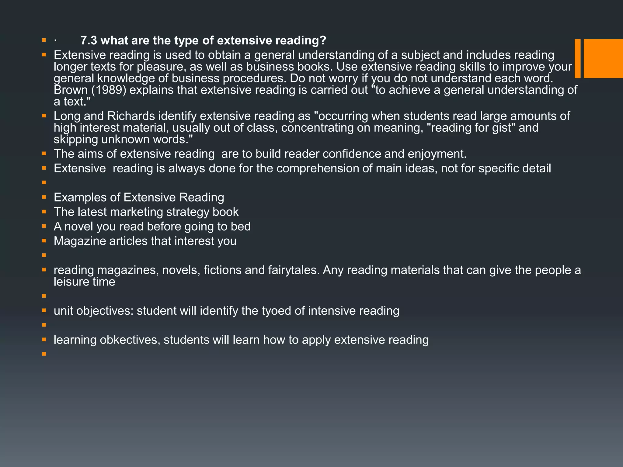  · 7.3 what are the type of extensive reading?
 Extensive reading is used to obtain a general understanding of a subject and includes reading
longer texts for pleasure, as well as business books. Use extensive reading skills to improve your
general knowledge of business procedures. Do not worry if you do not understand each word.
Brown (1989) explains that extensive reading is carried out "to achieve a general understanding of
a text."
 Long and Richards identify extensive reading as "occurring when students read large amounts of
high interest material, usually out of class, concentrating on meaning, "reading for gist" and
skipping unknown words."
 The aims of extensive reading are to build reader confidence and enjoyment.
 Extensive reading is always done for the comprehension of main ideas, not for specific detail

 Examples of Extensive Reading
 The latest marketing strategy book
 A novel you read before going to bed
 Magazine articles that interest you

 reading magazines, novels, fictions and fairytales. Any reading materials that can give the people a
leisure time

 unit objectives: student will identify the tyoed of intensive reading

 learning obkectives, students will learn how to apply extensive reading

 