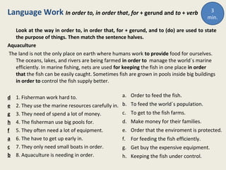 Language Work In order to, in order that, for + gerund and to + verb
Look at the way in order to, in order that, for + gerund, and to (do) are used to state
the purpose of things. Then match the sentence halves.
Aquaculture
The land is not the only place on earth where humans work to provide food for ourselves.
The oceans, lakes, and rivers are being farmed in order to manage the world´s marine
efficiently. In marine fishing, nets are used for keeping the fish in one place in order
that the fish can be easily caught. Sometimes fish are grown in pools inside big buildings
in order to control the fish supply better.
d 1. Fisherman work hard to.
e 2. They use the marine resources carefully in.
g 3. They need of spend a lot of money.
h 4. The fisherman use big pools for.
f 5. They often need a lot of equipment.
a 6. The have to get up early in.
c 7. They only need small boats in order.
b 8. Aquaculture is needing in order.
a. Order to feed the fish.
b. To feed the world´s population.
c. To get to the fish farms.
d. Make money for their families.
e. Order that the enviroment is protected.
f. For feeding the fish efficiently.
g. Get buy the expensive equipment.
h. Keeping the fish under control.
3
min.
 