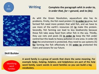Writing Complete the paragraph whit in order to,
in order that, for + gerund, and to (do).
As whit the Green Revolution, aquaculture also has itsAs whit the Green Revolution, aquaculture also has its
problems. Firstly, the fish need protein (1)problems. Firstly, the fish need protein (1) in order toin order to grow, butgrow, but
farmed fish need more protein that wild fish, and we have tofarmed fish need more protein that wild fish, and we have to
use more of the earth's resources (2)use more of the earth's resources (2) toto make this protein.make this protein.
Secondly, fish farming can lead to less biodiversity becauseSecondly, fish farming can lead to less biodiversity because
these fish take away food from other fish in the sea. Thirdly,these fish take away food from other fish in the sea. Thirdly,
they use nets and pools (3)they use nets and pools (3) in order toin order to keep the fish underkeep the fish under
control but this leads to heavy pollution in one area. In order (4)control but this leads to heavy pollution in one area. In order (4)
thatthat the environment is protected, they need to use systems (5)the environment is protected, they need to use systems (5)
forfor farming the fish effectively in (6)farming the fish effectively in (6) order toorder to protected theprotected the
rivers and oceans for our future.rivers and oceans for our future.
A word family is a group of words that share the same meaning. For
example helps, helping, helpless, and helpfulness are part of the help
word family. Learn words in word families so you can build a big
vocabulary.
Skill Builder
4
min.
Identifying
word
families
 