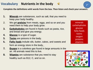 minerals
carbohydrates
glucose
fatty foods
toxins
oxygen
proteins
vitamins
Vocabulary Nutrients in the body
Complete the definitions whit words from the box. Then listen and check your answers.
1.1. MineralsMinerals are substances, such as salt, that you need toare substances, such as salt, that you need to
keep your body healthy.keep your body healthy.
2.2. We getWe get proteinsproteins from meats, eggs, and so on and youfrom meats, eggs, and so on and you
need them to help your body grow.need them to help your body grow.
3.3. CarbohydratesCarbohydrates are found in foods such as pasta, rice,are found in foods such as pasta, rice,
and bread and give you energy.and bread and give you energy.
4.4. GlucoseGlucose is a type of sugar.is a type of sugar.
5.5. ToxinsToxins are poisons in the body.are poisons in the body.
6.6. Fatty foodsFatty foods include oils, butter, cakes, and sweets andinclude oils, butter, cakes, and sweets and
form an energy store in the body.form an energy store in the body.
7.7. OxygenOxygen is a colorless gas found in large amounts in theis a colorless gas found in large amounts in the
air. All animals need this to live.air. All animals need this to live.
8.8. VitaminsVitamins are substance that you need to stayare substance that you need to stay
healthy such as B12, C, and so on.healthy such as B12, C, and so on.
2”
 