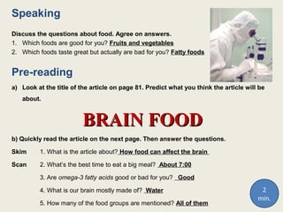 Speaking
Discuss the questions about food. Agree on answers.
1. Which foods are good for you? Fruits and vegetables
2. Which foods taste great but actually are bad for you? Fatty foods
Pre-reading
a) Look at the title of the article on page 81. Predict what you think the article will be
about.
BRAIN FOODBRAIN FOOD
b) Quickly read the article on the next page. Then answer the questions.
Skim 1. What is the article about? How food can affect the brain
Scan 2. What’s the best time to eat a big meal? About 7:00
3. Are omega-3 fatty acids good or bad for you? Good
4. What is our brain mostly made of? Water
5. How many of the food groups are mentioned? All of them
2
min.
 