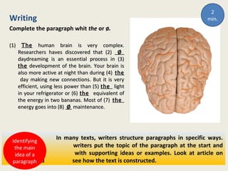 Writing
Complete the paragraph whit the or ØØ.
(1)(1) TheThe human brain is very complex.human brain is very complex.
Researchers haves discovered that (2)Researchers haves discovered that (2) ØØ
daydreaming is an essential process in (3)daydreaming is an essential process in (3)
thethe development of the brain. Your brain isdevelopment of the brain. Your brain is
also more active at night than during (4)also more active at night than during (4) thethe
day making new connections. But it is veryday making new connections. But it is very
efficient, using less power than (5)efficient, using less power than (5) thethe lightlight
in your refrigerator or (6)in your refrigerator or (6) thethe equivalent ofequivalent of
the energy in two bananas. Most of (7)the energy in two bananas. Most of (7) thethe
energy goes into (8)energy goes into (8) ØØ maintenance.maintenance.
In many texts, writers structure paragraphs in specific ways.
Often writers put the topic of the paragraph at the start and
follow it with supporting ideas or examples. Look at article on
page 81 and see how the text is constructed.
Identifying
the main
idea of a
paragraph
2
min.
 