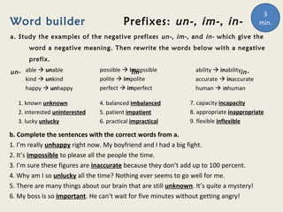 Word builder Prefixes: un-, im-, in-
a. Study the examples of the negative prefixes un-, im-, and in- which give the
word a negative meaning. Then rewrite the words below with a negative
prefix.
un- im- in-able  unable
kind  unkind
happy  unhappy
possible  impossible
polite  impolite
perfect  imperfect
ability  inability
accurate  inaccurate
human  inhuman
1. known unknown
2. interested uninterested
3. lucky unlucky
4. balanced imbalanced
5. patient impatient
6. practical impractical
7. capacity incapacity
8. appropriate inappropriate
9. flexible inflexible
b. Complete the sentences with the correct words from a.
1. I’m really unhappy right now. My boyfriend and I had a big fight.
2. It’s impossible to please all the people the time.
3. I’m sure these figures are inaccurate because they don’t add up to 100 percent.
4. Why am I so unlucky all the time? Nothing ever seems to go well for me.
5. There are many things about our brain that are still unknown. It’s quite a mystery!
6. My boss is so important. He can’t wait for five minutes without getting angry!
3
min.
 