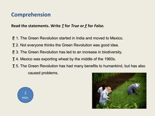 Comprehension
Read the statements. Write T for True or F for False.
FF 1. The Green Revolution started in India and moved to Mexico.1. The Green Revolution started in India and moved to Mexico.
TT 2. Not everyone thinks the Green Revolution was good idea.2. Not everyone thinks the Green Revolution was good idea.
FF 3. The Green Revolution has led to an increase in biodiversity.3. The Green Revolution has led to an increase in biodiversity.
TT 4. Mexico was exporting wheat by the middle of the 1960s.4. Mexico was exporting wheat by the middle of the 1960s.
TT 5. The Green Revolution has had many benefits to humankind, but has also5. The Green Revolution has had many benefits to humankind, but has also
caused problems.caused problems.
2
min.
 