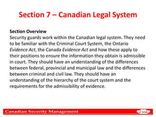 Section 7 – Canadian Legal System
Section Overview
Security guards work within the Canadian legal system. They need
to be familiar with the Criminal Court System, the Ontario
Evidence Act, the Canada Evidence Act and how these apply to
their positions to ensure the information they obtain is admissible
in court. They should have an understanding of the differences
between federal, provincial and municipal law and the differences
between criminal and civil law. They should have an
understanding of the hierarchy of the court system and the
requirements for the admissibility of evidence.

 