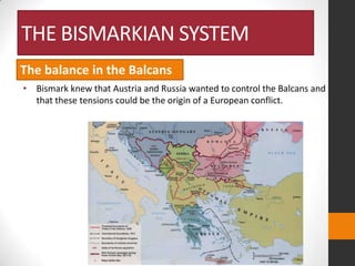 THE BISMARKIAN SYSTEM
The balance in the Balcans
• Bismark knew that Austria and Russia wanted to control the Balcans and
that these tensions could be the origin of a European conflict.

 
