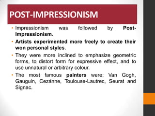 POST-IMPRESSIONISM
• Impressionism
was
followed
by
PostImpressionism.
• Artists experimented more freely to create their
won personal styles.
• They were more inclined to emphasize geometric
forms, to distort form for expressive effect, and to
use unnatural or arbitrary colour.
• The most famous painters were: Van Gogh,
Gauguin, Cezánne, Toulouse-Lautrec, Seurat and
Signac.

 