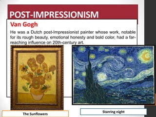 POST-IMPRESSIONISM
Van Gogh
He was a Dutch post-Impressionist painter whose work, notable
for its rough beauty, emotional honesty and bold color, had a farreaching influence on 20th-century art.

The Sunflowers

Starring night

 