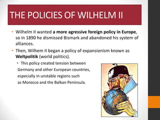 THE POLICIES OF WILHELM II
• Wilhelm II wanted a more agressive foreign policy in Europe,
so in 1890 he dismissed Bismark and abandoned his system of
alliances.
• Then, Wilhem II began a policy of expansionism known as
Weltpolitik (world politics).
• This policy created tension between
Germany and other European countries,
especially in unstable regions such
as Morocco and the Balkan Peninsula.

 
