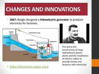 CHANGES AND INNOVATIONS
• 1867: Bergès designed a hidroelectric generator to produce
electricity for factories.

• Video hidroelectric power plant

This led to the
construction of large
hydroelectric power
plants and the installation
of electric cables to
provide homes and
factories with electricity.

 