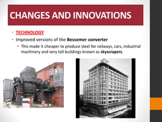 CHANGES AND INNOVATIONS
• TECHNOLOGY
• Improved versions of the Bessemer converter
• This made it cheaper to produce steel for railways, cars, industrial
machinery and very tall buildings known as skyscrapers.

 