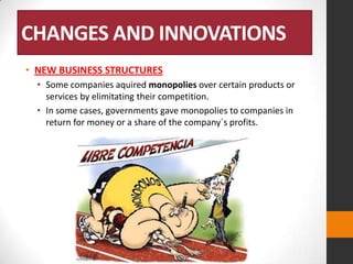 CHANGES AND INNOVATIONS
• NEW BUSINESS STRUCTURES
• Some companies aquired monopolies over certain products or
services by elimitating their competition.
• In some cases, governments gave monopolies to companies in
return for money or a share of the company´s profits.

 