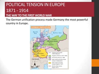 POLITICAL TENSION IN EUROPE
1871 - 1914
THE WAY TO THE FIRST WORLD WAR
The German unification process made Germany the most powerful
country in Europe.

 