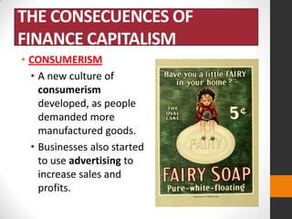 THE CONSECUENCES OF
FINANCE CAPITALISM
• CONSUMERISM
• A new culture of
consumerism
developed, as people
demanded more
manufactured goods.
• Businesses also started
to use advertising to
increase sales and
profits.

 