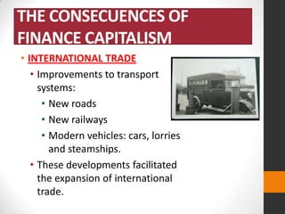 THE CONSECUENCES OF
FINANCE CAPITALISM
• INTERNATIONAL TRADE
• Improvements to transport
systems:
• New roads
• New railways
• Modern vehicles: cars, lorries
and steamships.
• These developments facilitated
the expansion of international
trade.

 