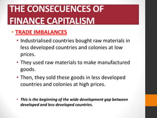 THE CONSECUENCES OF
FINANCE CAPITALISM
• TRADE IMBALANCES
• Industrialised countries bought raw materials in
less developed countries and colonies at low
prices.
• They used raw materials to make manufactured
goods.
• Then, they sold these goods in less developed
countries and colonies at high prices.
• This is the beginning of the wide development gap between
developed and less developed countries.

 