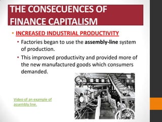 THE CONSECUENCES OF
FINANCE CAPITALISM
• INCREASED INDUSTRIAL PRODUCTIVITY
• Factories began to use the assembly-line system
of production.
• This improved productivity and provided more of
the new manufactured goods which consumers
demanded.

Video of an example of
assembly line.

 