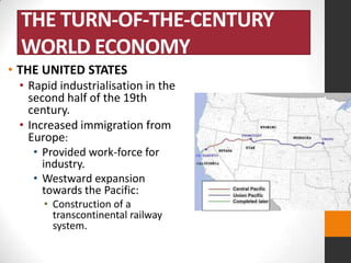 THE TURN-OF-THE-CENTURY
WORLD ECONOMY
• THE UNITED STATES
• Rapid industrialisation in the
second half of the 19th
century.
• Increased immigration from
Europe:
• Provided work-force for
industry.
• Westward expansion
towards the Pacific:
• Construction of a
transcontinental railway
system.

 