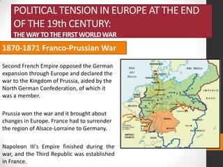 POLITICAL TENSION IN EUROPE AT THE END
OF THE 19th CENTURY:
THE WAY TO THE FIRST WORLD WAR

1870-1871 Franco-Prussian War
Second French Empire opposed the German
expansion through Europe and declared the
war to the Kingdom of Prussia, aided by the
North German Confederation, of which it
was a member.
Prussia won the war and it brought about
changes in Europe. France had to surrender
the region of Alsace-Lorraine to Germany.
Napoleon III's Empire finished during the
war, and the Third Republic was established
in France.

 