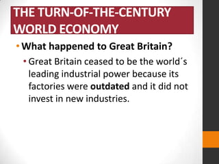 THE TURN-OF-THE-CENTURY
WORLD ECONOMY
• What happened to Great Britain?
• Great Britain ceased to be the world´s
leading industrial power because its
factories were outdated and it did not
invest in new industries.

 