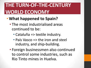 THE TURN-OF-THE-CENTURY
WORLD ECONOMY
• What happened to Spain?
• The most industrialised areas
continued to be:
• Cataluña => textile industry.
• País Vasco => the iron and steel
industry, and ship-building.

• Foreign businessmen also continued
to control some industries, such as
Rio Tinto mines in Huelva.

 