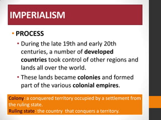 IMPERIALISM
• PROCESS
• During the late 19th and early 20th
centuries, a number of developed
countries took control of other regions and
lands all over the world.
• These lands became colonies and formed
part of the various colonial empires.
Colony: a conquered territory occupied by a settlement from
the ruling state.
Ruling state: the country that conquers a territory.

 