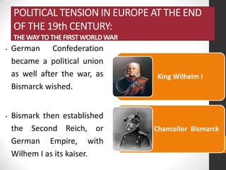 POLITICAL TENSION IN EUROPE AT THE END
OF THE 19th CENTURY:
THE WAY TO THE FIRST WORLD WAR
•

•

German Confederation
became a political union
as well after the war, as
Bismarck wished.
Bismark then established
the Second Reich, or
German Empire, with
Wilhem I as its kaiser.

King Wilhelm I

Chancellor Bismarck

 