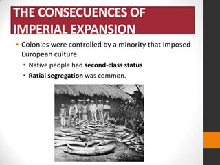 THE CONSECUENCES OF
IMPERIAL EXPANSION
• Colonies were controlled by a minority that imposed
European culture.
• Native people had second-class status
• Ratial segregation was common.

 
