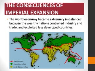 THE CONSECUENCES OF
IMPERIAL EXPANSION
• The world economy became extremely imbalanced
because the wealthy nations controlled industry and
trade, and exploited less developed countries.

 