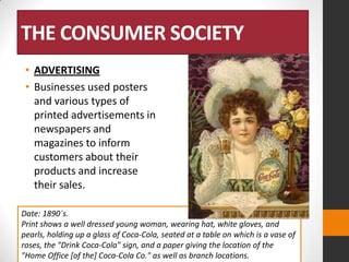 THE CONSUMER SOCIETY
• ADVERTISING
• Businesses used posters
and various types of
printed advertisements in
newspapers and
magazines to inform
customers about their
products and increase
their sales.
Date: 1890´s.
Print shows a well dressed young woman, wearing hat, white gloves, and
pearls, holding up a glass of Coca-Cola, seated at a table on which is a vase of
roses, the "Drink Coca-Cola" sign, and a paper giving the location of the
"Home Office [of the] Coca-Cola Co." as well as branch locations.

 