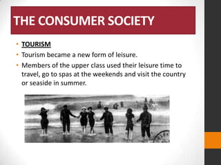 THE CONSUMER SOCIETY
• TOURISM
• Tourism became a new form of leisure.
• Members of the upper class used their leisure time to
travel, go to spas at the weekends and visit the country
or seaside in summer.

 