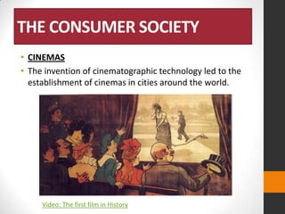 THE CONSUMER SOCIETY
• CINEMAS
• The invention of cinematographic technology led to the
establishment of cinemas in cities around the world.

Video: The first film in History

 