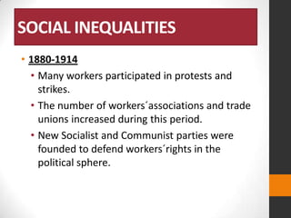 SOCIAL INEQUALITIES
• 1880-1914
• Many workers participated in protests and
strikes.
• The number of workers´associations and trade
unions increased during this period.
• New Socialist and Communist parties were
founded to defend workers´rights in the
political sphere.

 